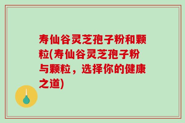 寿仙谷灵芝孢子粉和颗粒(寿仙谷灵芝孢子粉与颗粒，选择你的健康之道)