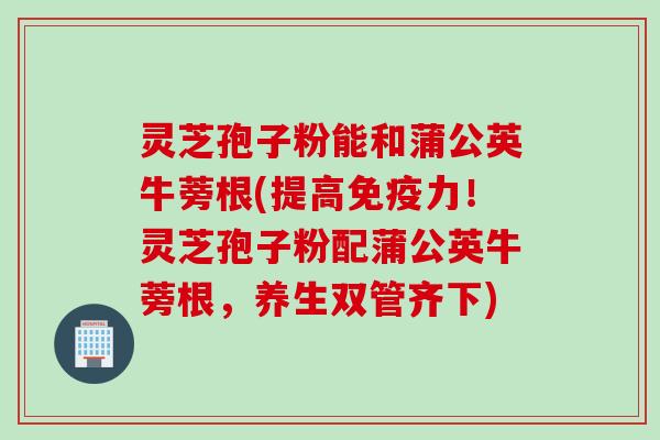 灵芝孢子粉能和蒲公英牛蒡根(提高免疫力！灵芝孢子粉配蒲公英牛蒡根，养生双管齐下)
