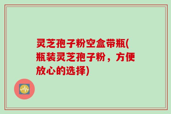 灵芝孢子粉空盒带瓶(瓶装灵芝孢子粉，方便放心的选择)