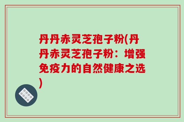 丹丹赤灵芝孢子粉(丹丹赤灵芝孢子粉：增强免疫力的自然健康之选)