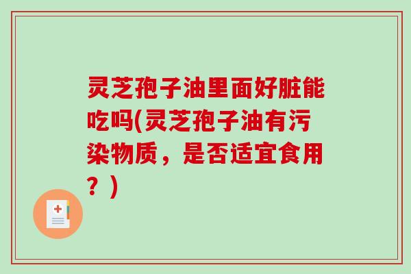 灵芝孢子油里面好脏能吃吗(灵芝孢子油有污染物质，是否适宜食用？)