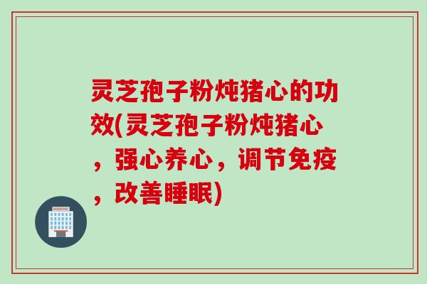 灵芝孢子粉炖猪心的功效(灵芝孢子粉炖猪心，强心养心，调节免疫，改善睡眠)