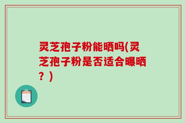 灵芝孢子粉能晒吗(灵芝孢子粉是否适合曝晒？)