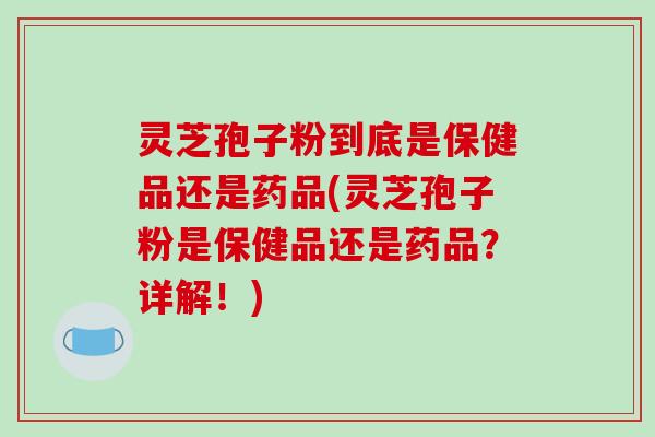 灵芝孢子粉到底是保健品还是药品(灵芝孢子粉是保健品还是药品？详解！)