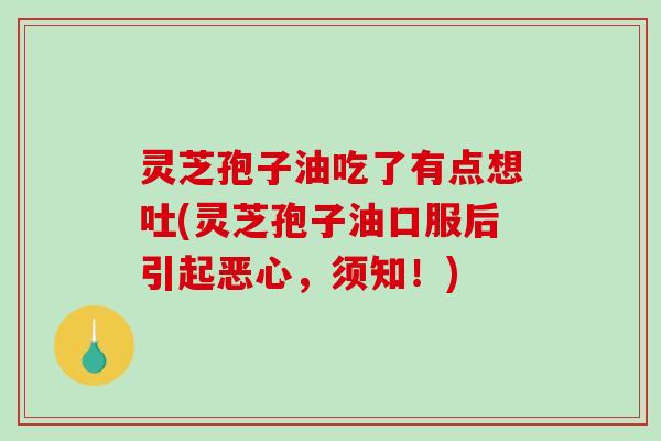 灵芝孢子油吃了有点想吐(灵芝孢子油口服后引起恶心，须知！)