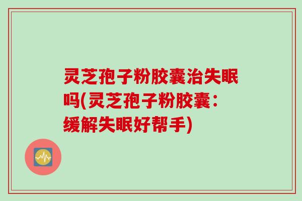灵芝孢子粉胶囊治失眠吗(灵芝孢子粉胶囊：缓解失眠好帮手)