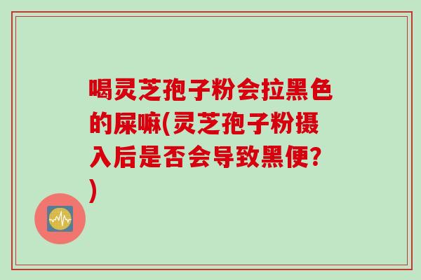 喝灵芝孢子粉会拉黑色的屎嘛(灵芝孢子粉摄入后是否会导致黑便？)