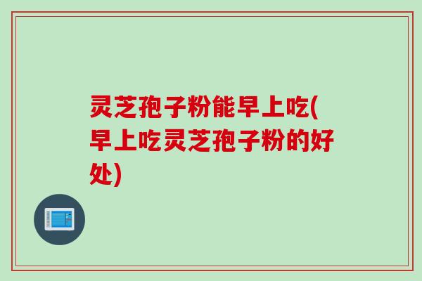 灵芝孢子粉能早上吃(早上吃灵芝孢子粉的好处)