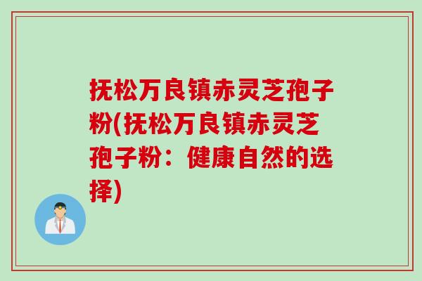 抚松万良镇赤灵芝孢子粉(抚松万良镇赤灵芝孢子粉：健康自然的选择)