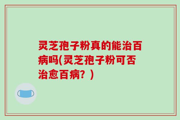 灵芝孢子粉真的能治百病吗(灵芝孢子粉可否治愈百病？)
