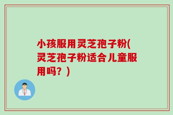 小孩服用灵芝孢子粉(灵芝孢子粉适合儿童服用吗？)