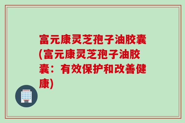 富元康灵芝孢子油胶囊(富元康灵芝孢子油胶囊：有效保护和改善健康)
