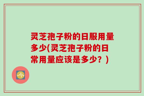 灵芝孢子粉的日服用量多少(灵芝孢子粉的日常用量应该是多少？)