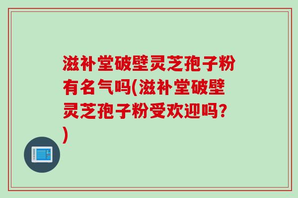 滋补堂破壁灵芝孢子粉有名气吗(滋补堂破壁灵芝孢子粉受欢迎吗？)
