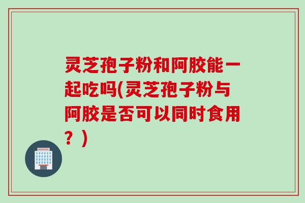 灵芝孢子粉和阿胶能一起吃吗(灵芝孢子粉与阿胶是否可以同时食用？)