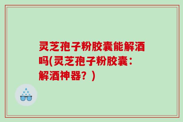 灵芝孢子粉胶囊能解酒吗(灵芝孢子粉胶囊：解酒神器？)