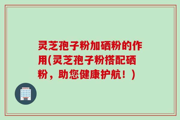 灵芝孢子粉加硒粉的作用(灵芝孢子粉搭配硒粉，助您健康护航！)