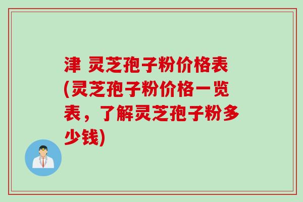津 灵芝孢子粉价格表(灵芝孢子粉价格一览表，了解灵芝孢子粉多少钱)