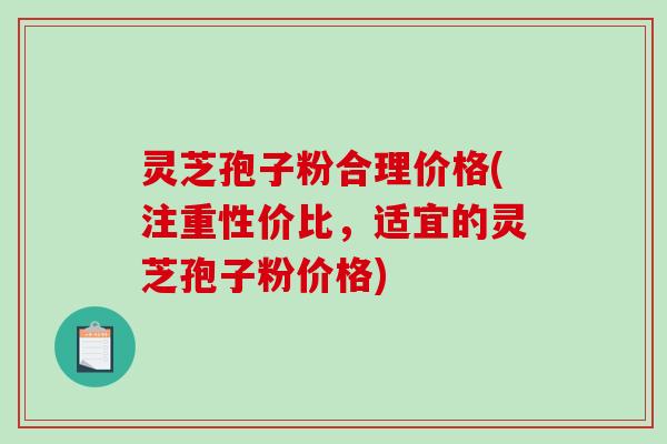 灵芝孢子粉合理价格(注重性价比，适宜的灵芝孢子粉价格)