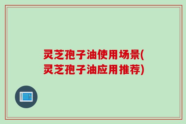 灵芝孢子油使用场景(灵芝孢子油应用推荐)