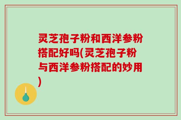 灵芝孢子粉和西洋参粉搭配好吗(灵芝孢子粉与西洋参粉搭配的妙用)