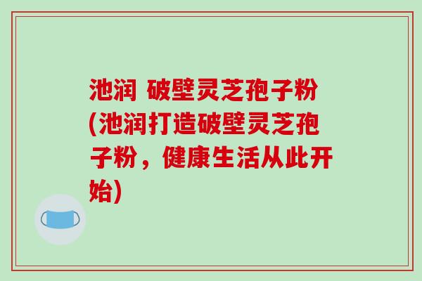 池润 破壁灵芝孢子粉(池润打造破壁灵芝孢子粉，健康生活从此开始)