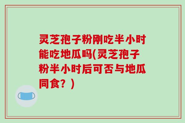 灵芝孢子粉刚吃半小时能吃地瓜吗(灵芝孢子粉半小时后可否与地瓜同食？)