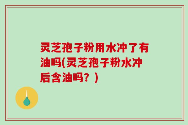 灵芝孢子粉用水冲了有油吗(灵芝孢子粉水冲后含油吗？)