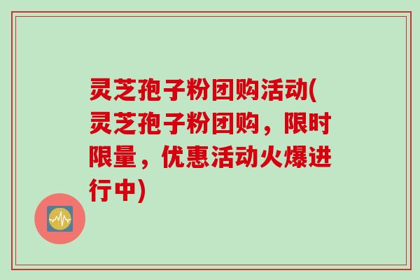 灵芝孢子粉团购活动(灵芝孢子粉团购，限时限量，优惠活动火爆进行中)