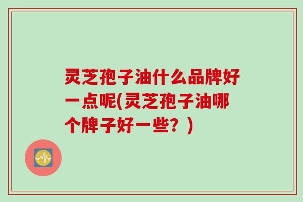 灵芝孢子油什么品牌好一点呢(灵芝孢子油哪个牌子好一些？)