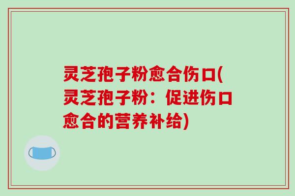 灵芝孢子粉愈合伤口(灵芝孢子粉：促进伤口愈合的营养补给)