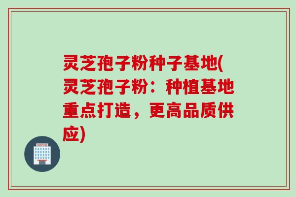 灵芝孢子粉种子基地(灵芝孢子粉：种植基地重点打造，更高品质供应)