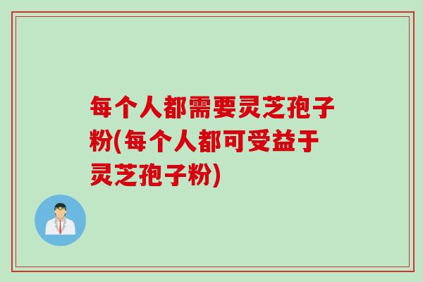 每个人都需要灵芝孢子粉(每个人都可受益于灵芝孢子粉)