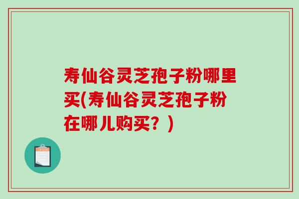 寿仙谷灵芝孢子粉哪里买(寿仙谷灵芝孢子粉在哪儿购买？)