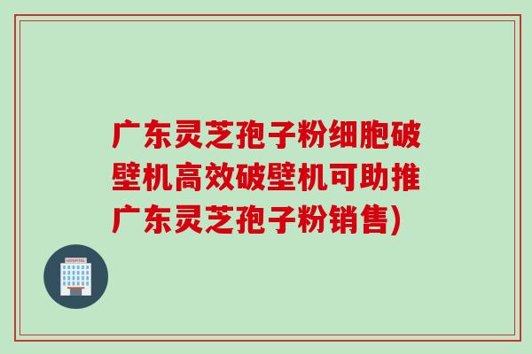 广东灵芝孢子粉细胞破壁机高效破壁机可助推广东灵芝孢子粉销售)