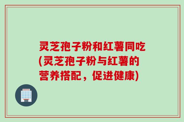 灵芝孢子粉和红薯同吃(灵芝孢子粉与红薯的营养搭配，促进健康)