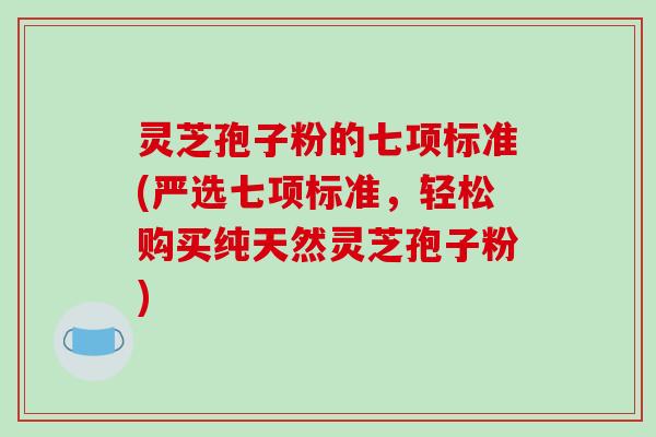 灵芝孢子粉的七项标准(严选七项标准，轻松购买纯天然灵芝孢子粉)
