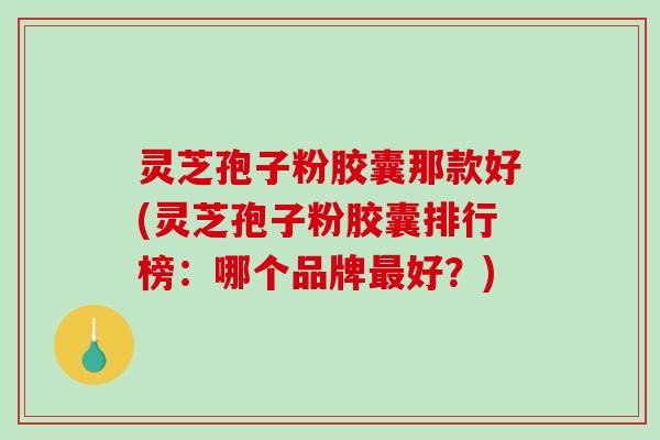 灵芝孢子粉胶囊那款好(灵芝孢子粉胶囊排行榜：哪个品牌最好？)