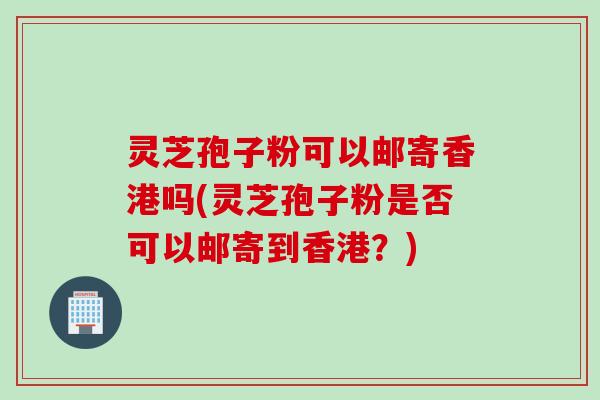 灵芝孢子粉可以邮寄香港吗(灵芝孢子粉是否可以邮寄到香港？)