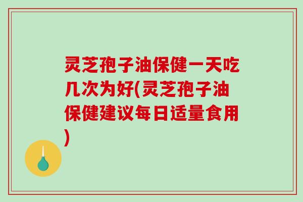 灵芝孢子油保健一天吃几次为好(灵芝孢子油保健建议每日适量食用)
