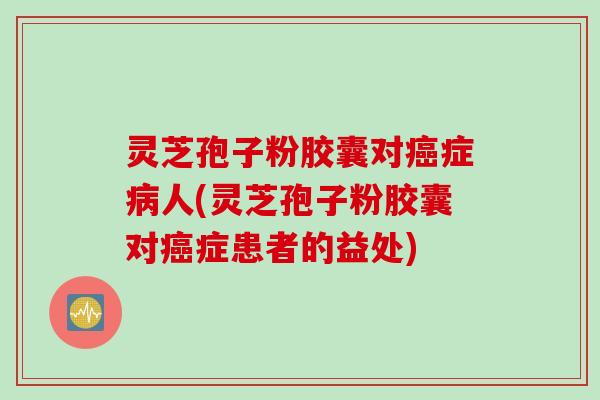 灵芝孢子粉胶囊对癌症病人(灵芝孢子粉胶囊对癌症患者的益处)
