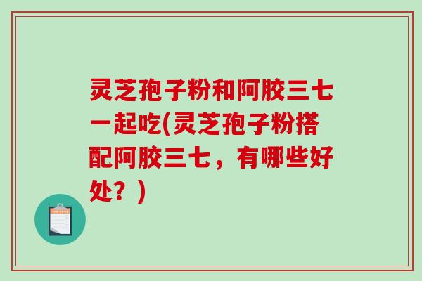 灵芝孢子粉和阿胶三七一起吃(灵芝孢子粉搭配阿胶三七，有哪些好处？)