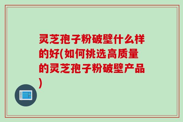 灵芝孢子粉破壁什么样的好(如何挑选高质量的灵芝孢子粉破壁产品)