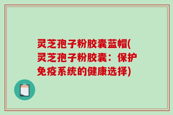 灵芝孢子粉胶囊蓝帽(灵芝孢子粉胶囊：保护免疫系统的健康选择)