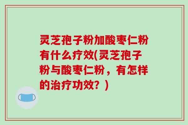 灵芝孢子粉加酸枣仁粉有什么疗效(灵芝孢子粉与酸枣仁粉，有怎样的治疗功效？)