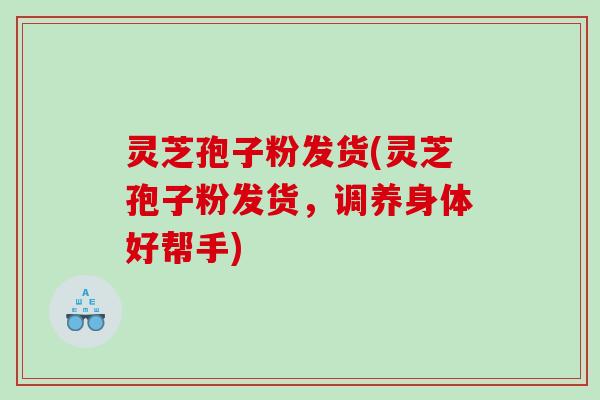 灵芝孢子粉发货(灵芝孢子粉发货，调养身体好帮手)