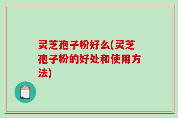 灵芝孢子粉好么(灵芝孢子粉的好处和使用方法)