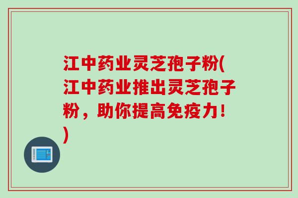 江中药业灵芝孢子粉(江中药业推出灵芝孢子粉，助你提高免疫力！)