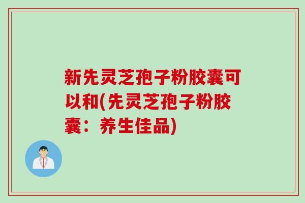 新先灵芝孢子粉胶囊可以和(先灵芝孢子粉胶囊：养生佳品)