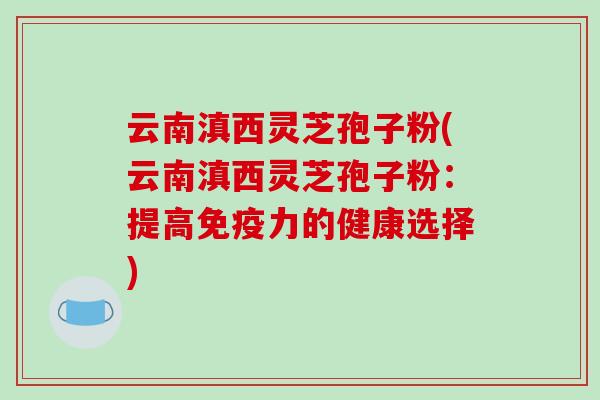 云南滇西灵芝孢子粉(云南滇西灵芝孢子粉：提高免疫力的健康选择)